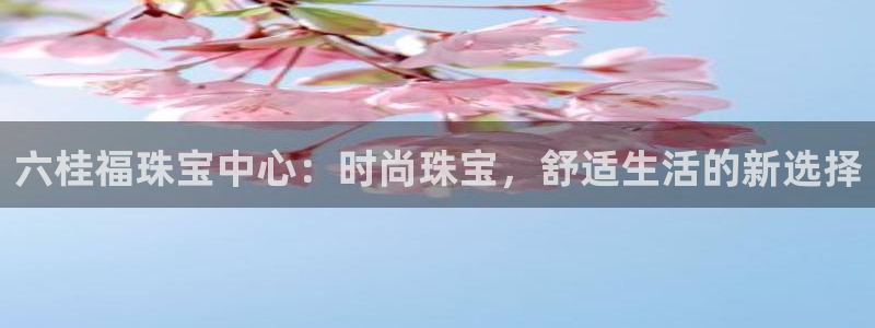 天宏娱乐登录：六桂福珠宝中心：时尚珠宝，舒适生活的新选择