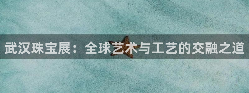 天宏娱乐官网平台注册：武汉珠宝展：全球艺术与工艺的交融之道