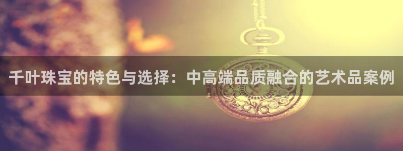 天宏娱乐男神：千叶珠宝的特色与选择：中高端品质融合的艺术品案