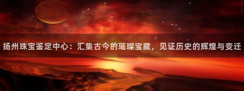 天宏娱乐app的下载：扬州珠宝鉴定中心：汇集古今的璀璨宝藏，