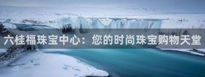 天宏娱乐吴皇：六桂福珠宝中心：您的时尚珠宝购物天堂