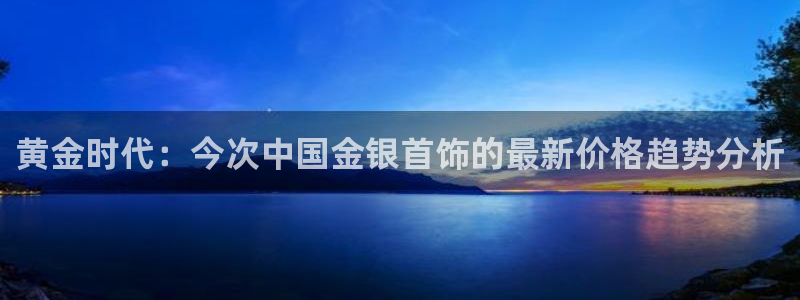 天宏娱乐天跃传媒：黄金时代：今次中国金银首饰的最新价格趋势分
