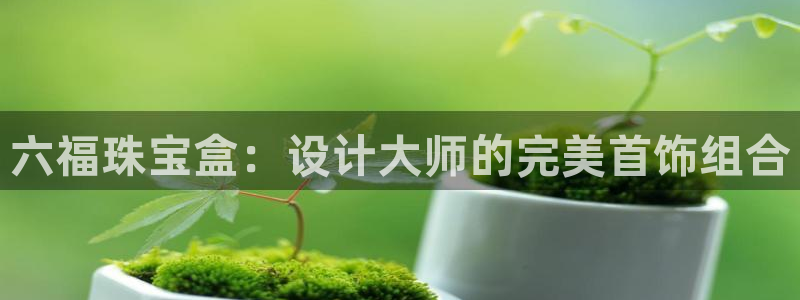 金叔直播天宏娱乐直播：六福珠宝盒：设计大师的完美首饰组合