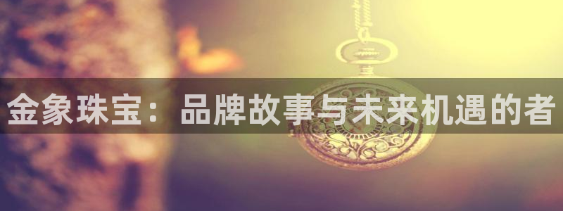 宏天娱乐说：金象珠宝：品牌故事与未来机遇的者